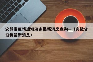 安徽省疫情通知济南最新消息查询—（安徽省役情最新消息）