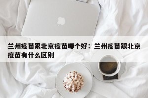 兰州疫苗跟北京疫苗哪个好：兰州疫苗跟北京疫苗有什么区别