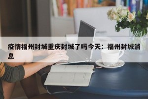 疫情福州封城重庆封城了吗今天：福州封城消息