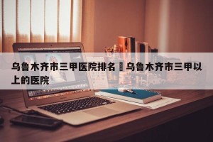 乌鲁木齐市三甲医院排名›乌鲁木齐市三甲以上的医院
