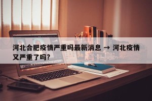 河北合肥疫情严重吗最新消息 → 河北疫情又严重了吗?