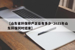 【山东省环保停产企业有多少·2021年山东环保何时结束】