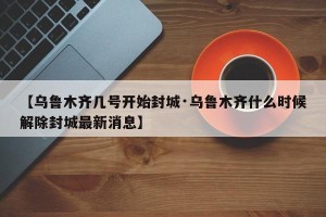 【乌鲁木齐几号开始封城·乌鲁木齐什么时候解除封城最新消息】