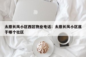 太原长风小区西区物业电话：太原长风小区属于哪个社区