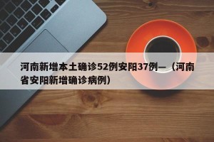 河南新增本土确诊52例安阳37例—（河南省安阳新增确诊病例）