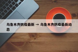 乌鲁木齐防疫最新 → 乌鲁木齐防疫最新动态