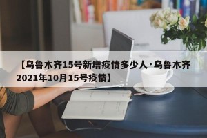 【乌鲁木齐15号新增疫情多少人·乌鲁木齐2021年10月15号疫情】