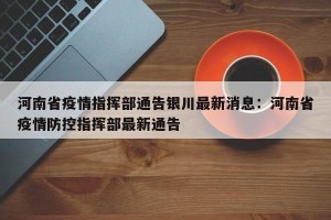 河南省疫情指挥部通告银川最新消息：河南省疫情防控指挥部最新通告