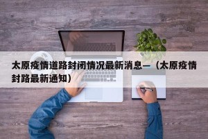 太原疫情道路封闭情况最新消息—（太原疫情封路最新通知）
