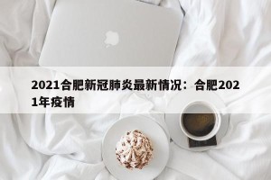 2021合肥新冠肺炎最新情况：合肥2021年疫情