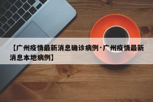 【广州疫情最新消息确诊病例·广州疫情最新消息本地病例】
