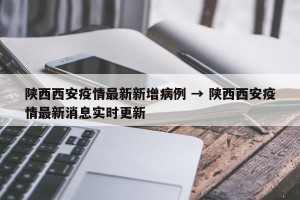 陕西西安疫情最新新增病例 → 陕西西安疫情最新消息实时更新