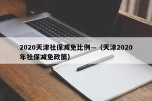 2020天津社保减免比例—（天津2020年社保减免政策）