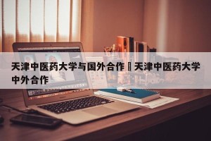 天津中医药大学与国外合作›天津中医药大学中外合作