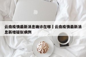 云南疫情最新消息确诊在哪›云南疫情最新消息新增疑似病例