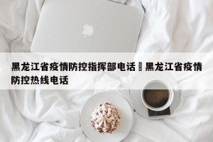 黑龙江省疫情防控指挥部电话›黑龙江省疫情防控热线电话
