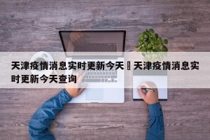 天津疫情消息实时更新今天›天津疫情消息实时更新今天查询