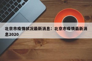 北京市疫情状况最新消息：北京市疫情最新消息2020