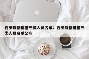 西安疫情排查三类人员名单：西安疫情排查三类人员名单公布