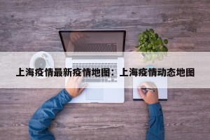 上海疫情最新疫情地图：上海疫情动态地图