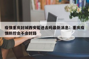 疫情重庆封城西安能进去吗最新消息：重庆疫情防控会不会封路