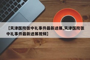 【天津医院张中礼事件最新进展,天津医院张中礼事件最新进展视频】