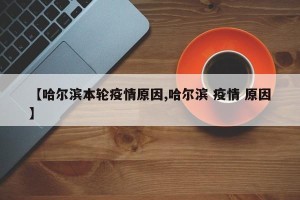 【哈尔滨本轮疫情原因,哈尔滨 疫情 原因】