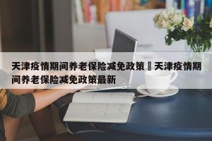 天津疫情期间养老保险减免政策›天津疫情期间养老保险减免政策最新