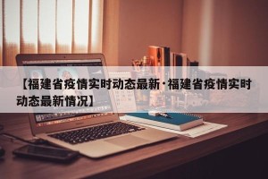 【福建省疫情实时动态最新·福建省疫情实时动态最新情况】