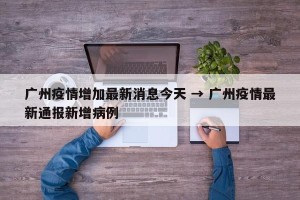 广州疫情增加最新消息今天 → 广州疫情最新通报新增病例