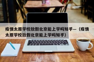 疫情太原学校放假北京能上学吗知乎—（疫情太原学校放假北京能上学吗知乎）
