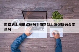 南京到上海是红码吗›南京到上海健康码会变色吗