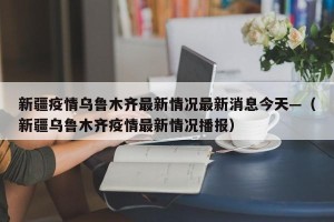 新疆疫情乌鲁木齐最新情况最新消息今天—（新疆乌鲁木齐疫情最新情况播报）