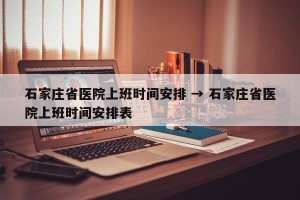 石家庄省医院上班时间安排 → 石家庄省医院上班时间安排表