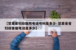 【甘肃省妇幼医院电话号码是多少·甘肃省省妇幼客服电话是多少】