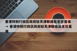 香港特别行政区政府驻天津联络处主任是谁 → 香港特别行政区政府驻天津联络处主任是谁