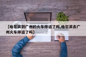 【哈尔滨到广州的火车停运了吗,哈尔滨去广州火车停运了吗】