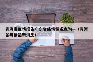 青海省疫情报告广东省疫情情况查询—（青海省疾情最新消息）