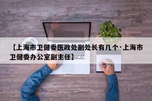 【上海市卫健委医政处副处长有几个·上海市卫健委办公室副主任】