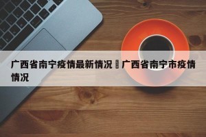 广西省南宁疫情最新情况›广西省南宁市疫情情况