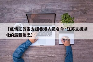 【疫情江苏省支援香港人员名单·江苏支援湖北的最新消息】