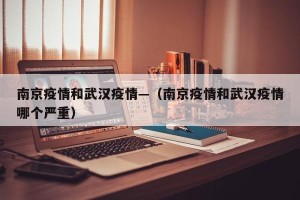 南京疫情和武汉疫情—（南京疫情和武汉疫情哪个严重）