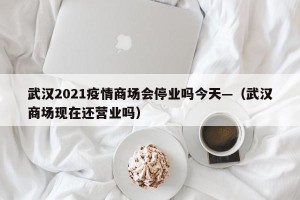 武汉2021疫情商场会停业吗今天—（武汉商场现在还营业吗）