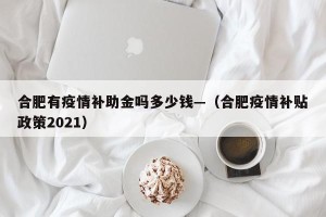 合肥有疫情补助金吗多少钱—（合肥疫情补贴政策2021）