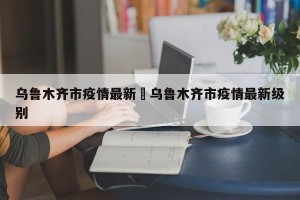 乌鲁木齐市疫情最新›乌鲁木齐市疫情最新级别