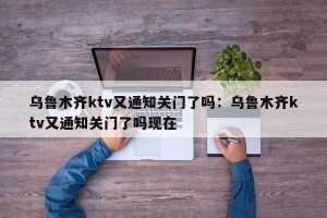 乌鲁木齐ktv又通知关门了吗：乌鲁木齐ktv又通知关门了吗现在