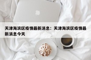 天津海滨区疫情最新消息：天津海滨区疫情最新消息今天