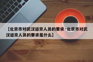 【北京市对武汉返京人员的要求·北京市对武汉返京人员的要求是什么】