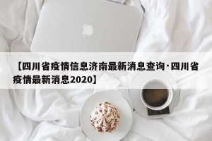 【四川省疫情信息济南最新消息查询·四川省疫情最新消息2020】