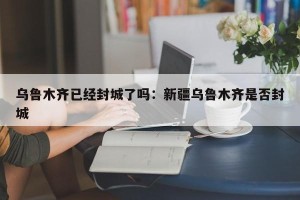 乌鲁木齐已经封城了吗：新疆乌鲁木齐是否封城